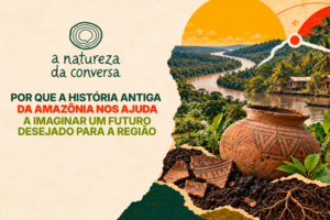 A Natureza da Conversa #4 – Por que o passado da Amazônia nos ajuda a imaginar um futuro para a região